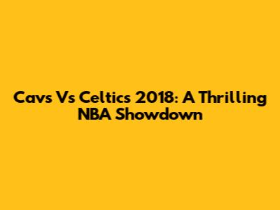 Cavs Vs Celtics 2018: A Thrilling NBA Showdown