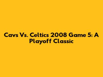 Cavs Vs. Celtics 2008 Game 5: A Playoff Classic