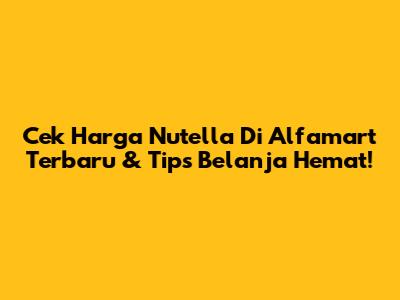 Cek Harga Nutella Di Alfamart Terbaru & Tips Belanja Hemat!