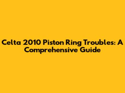 Celta 2010 Piston Ring Troubles: A Comprehensive Guide