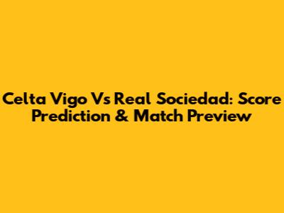 Celta Vigo Vs Real Sociedad: Score Prediction & Match Preview