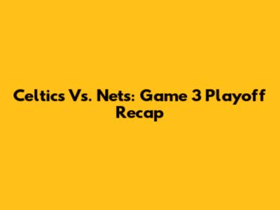 Celtics Vs. Nets: Game 3 Playoff Recap