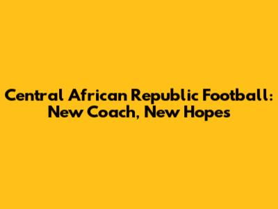 Central African Republic Football: New Coach, New Hopes