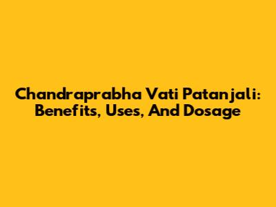 Chandraprabha Vati Patanjali: Benefits, Uses, And Dosage