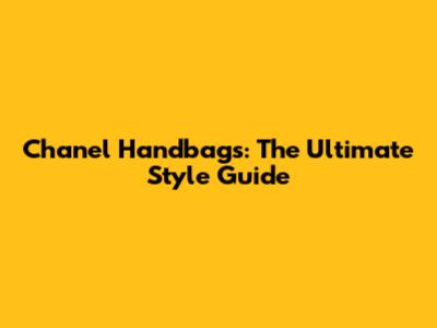 Chanel Handbags: The Ultimate Style Guide