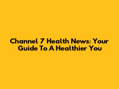Channel 7 Health News: Your Guide To A Healthier You