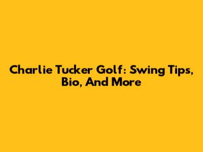 Charlie Tucker Golf: Swing Tips, Bio, And More