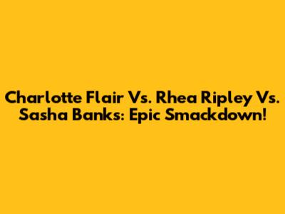 Charlotte Flair Vs. Rhea Ripley Vs. Sasha Banks: Epic Smackdown!