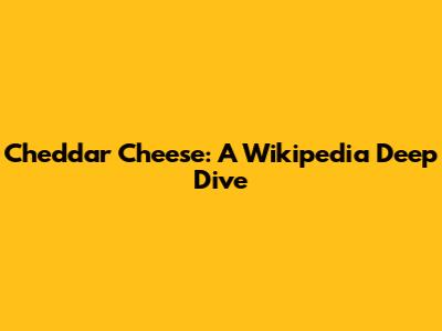 Cheddar Cheese: A Wikipedia Deep Dive