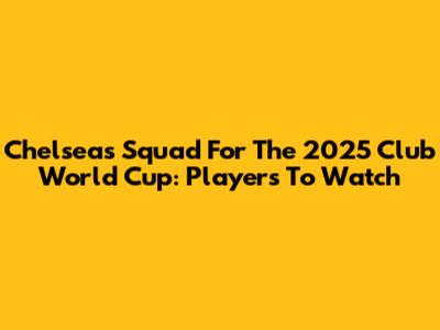 Chelsea's Squad For The 2025 Club World Cup: Players To Watch