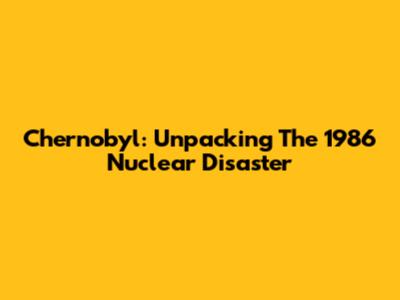 Chernobyl: Unpacking The 1986 Nuclear Disaster
