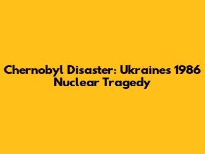 Chernobyl Disaster: Ukraine's 1986 Nuclear Tragedy