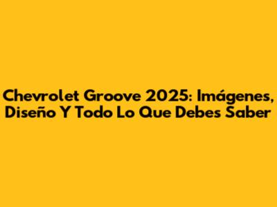Chevrolet Groove 2025: Imágenes, Diseño Y Todo Lo Que Debes Saber