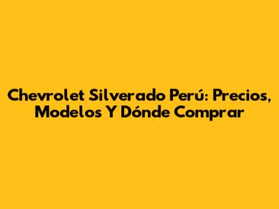 Chevrolet Silverado Perú: Precios, Modelos Y Dónde Comprar