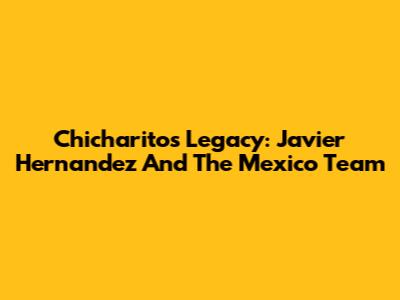 Chicharito's Legacy: Javier Hernandez And The Mexico Team