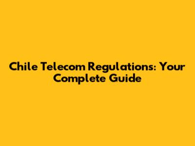 Chile Telecom Regulations: Your Complete Guide