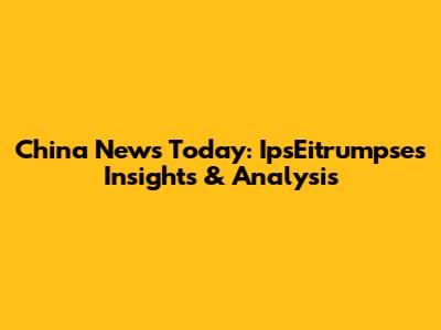 China News Today: IpsEitrumpse's Insights & Analysis