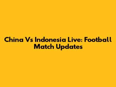 China Vs Indonesia Live: Football Match Updates