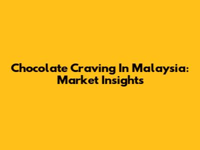 Chocolate Craving In Malaysia: Market Insights