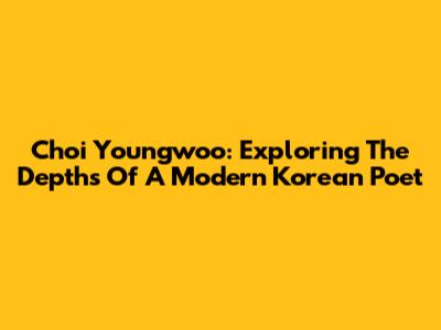 Choi Youngwoo: Exploring The Depths Of A Modern Korean Poet