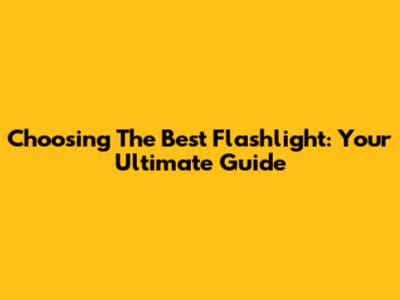 Choosing The Best Flashlight: Your Ultimate Guide