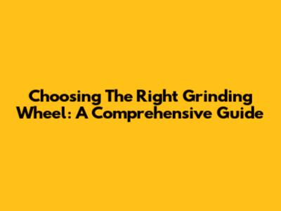 Choosing The Right Grinding Wheel: A Comprehensive Guide