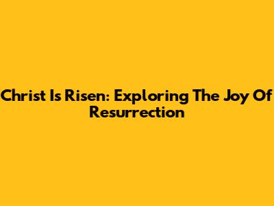 Christ Is Risen: Exploring The Joy Of Resurrection