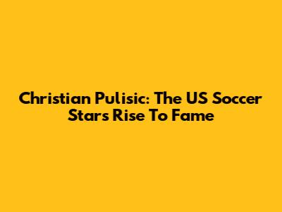 Christian Pulisic: The US Soccer Star's Rise To Fame