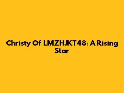 Christy Of LMZHJKT48: A Rising Star