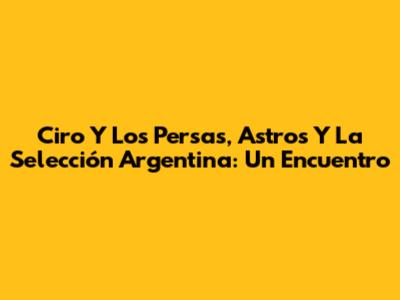 Ciro Y Los Persas, Astros Y La Selección Argentina: Un Encuentro