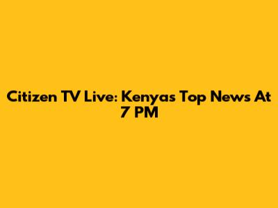 Citizen TV Live: Kenya's Top News At 7 PM