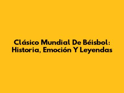 Clásico Mundial De Béisbol: Historia, Emoción Y Leyendas