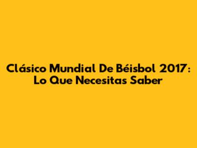 Clásico Mundial De Béisbol 2017: Lo Que Necesitas Saber