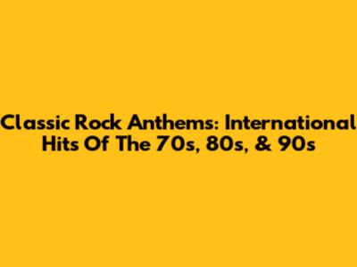 Classic Rock Anthems: International Hits Of The 70s, 80s, & 90s