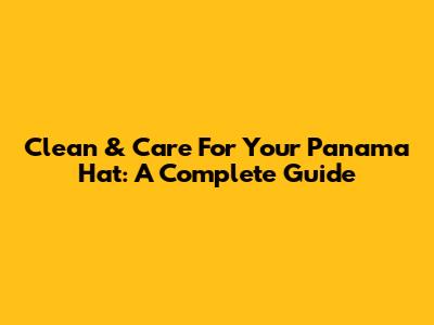 Clean & Care For Your Panama Hat: A Complete Guide