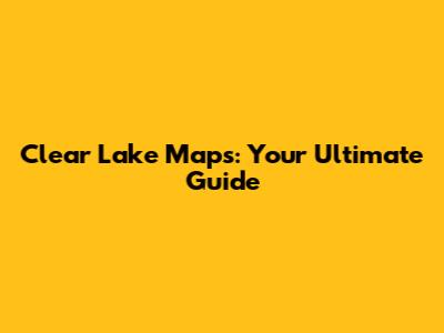 Clear Lake Maps: Your Ultimate Guide
