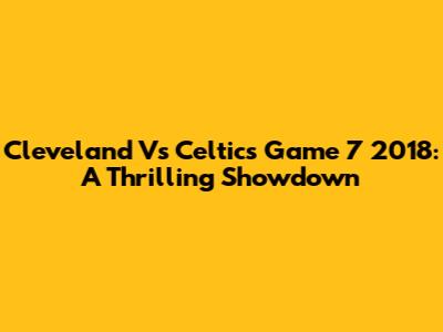 Cleveland Vs Celtics Game 7 2018: A Thrilling Showdown