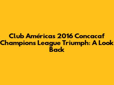 Club América's 2016 Concacaf Champions League Triumph: A Look Back