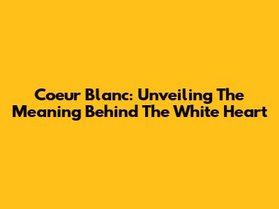 Coeur Blanc: Unveiling The Meaning Behind The White Heart