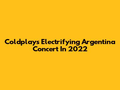 Coldplay's Electrifying Argentina Concert In 2022