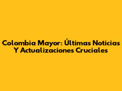 Colombia Mayor: Últimas Noticias Y Actualizaciones Cruciales