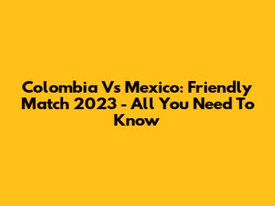 Colombia Vs Mexico: Friendly Match 2023 - All You Need To Know