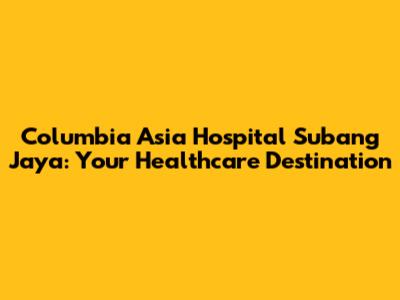 Columbia Asia Hospital Subang Jaya: Your Healthcare Destination
