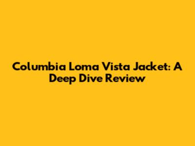 Columbia Loma Vista Jacket: A Deep Dive Review