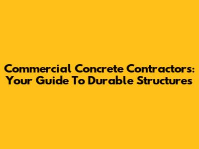Commercial Concrete Contractors: Your Guide To Durable Structures