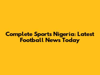 Complete Sports Nigeria: Latest Football News Today
