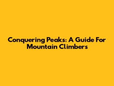 Conquering Peaks: A Guide For Mountain Climbers