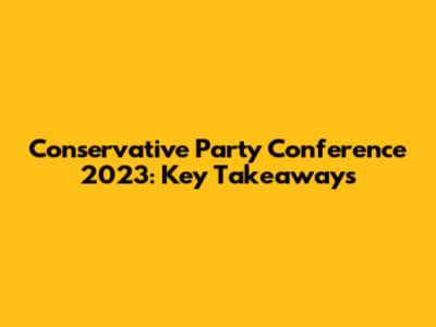 Conservative Party Conference 2023: Key Takeaways
