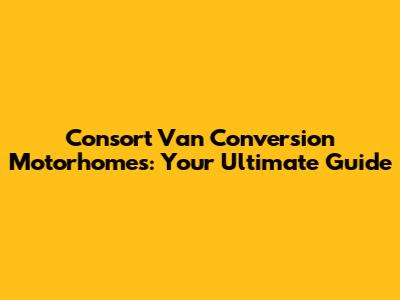 Consort Van Conversion Motorhomes: Your Ultimate Guide