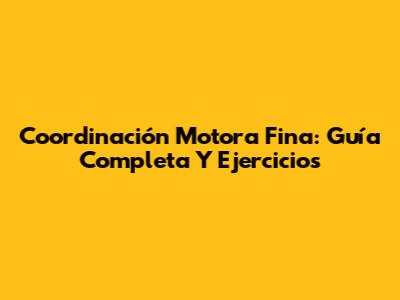 Coordinación Motora Fina: Guía Completa Y Ejercicios
